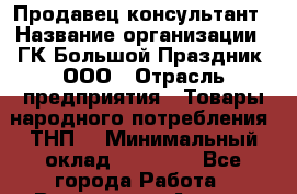 Продавец-консультант › Название организации ­ ГК Большой Праздник, ООО › Отрасль предприятия ­ Товары народного потребления (ТНП) › Минимальный оклад ­ 25 000 - Все города Работа » Вакансии   . Адыгея респ.,Адыгейск г.